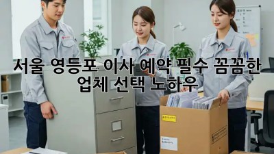 서울 영등포 이사 예약 필수! 꼼꼼한 업체 선택 노하우 💯
